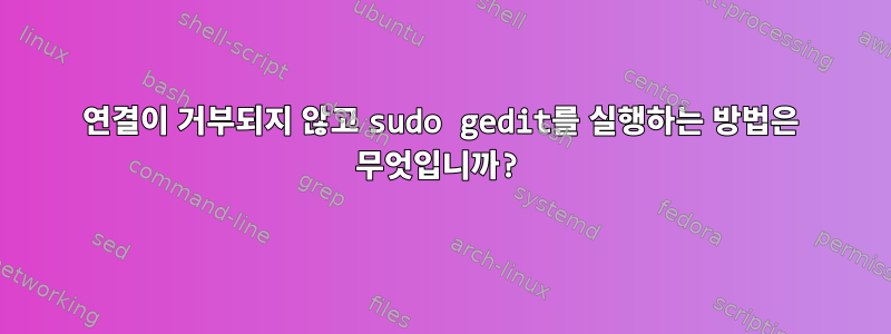 연결이 거부되지 않고 sudo gedit를 실행하는 방법은 무엇입니까?