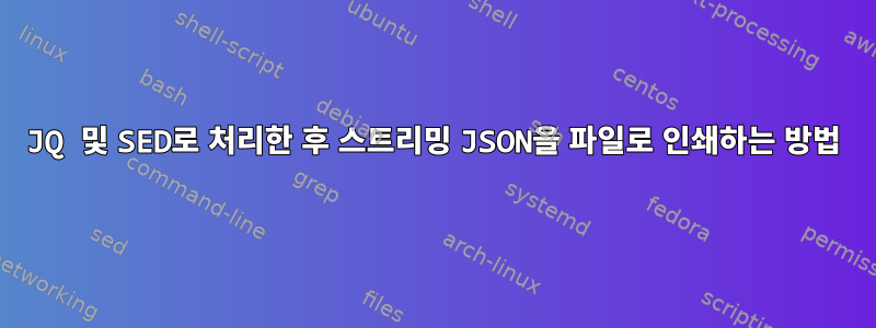 JQ 및 SED로 처리한 후 스트리밍 JSON을 파일로 인쇄하는 방법