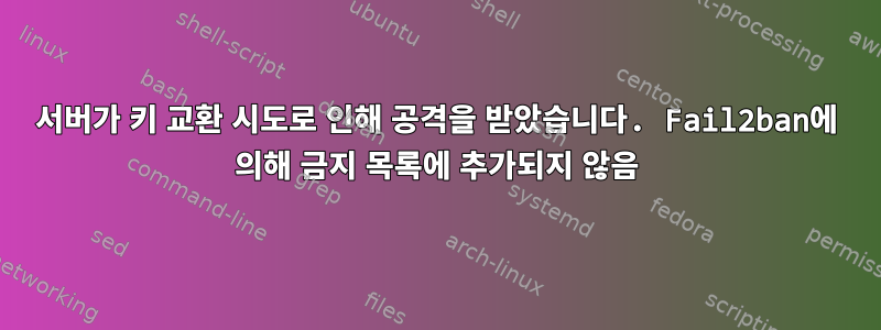 서버가 키 교환 시도로 인해 공격을 받았습니다. Fail2ban에 의해 금지 목록에 추가되지 않음