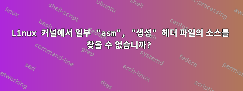 Linux 커널에서 일부 "asm", "생성" 헤더 파일의 소스를 찾을 수 없습니까?