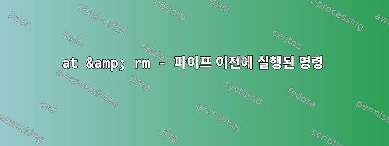 at &amp; rm - 파이프 이전에 실행된 명령