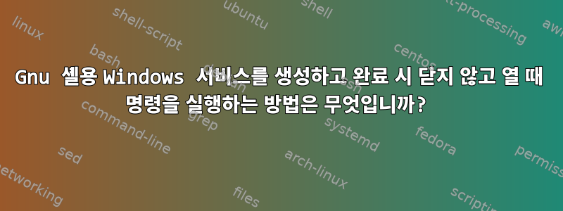 Gnu 셸용 Windows 서비스를 생성하고 완료 시 닫지 않고 열 때 명령을 실행하는 방법은 무엇입니까?