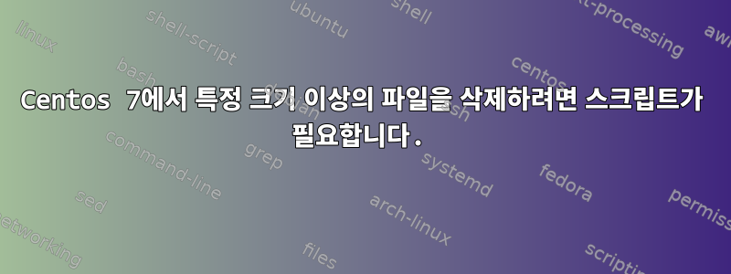 Centos 7에서 특정 크기 이상의 파일을 삭제하려면 스크립트가 필요합니다.