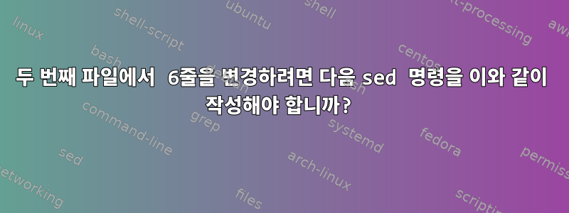 두 번째 파일에서 6줄을 변경하려면 다음 sed 명령을 이와 같이 작성해야 합니까?