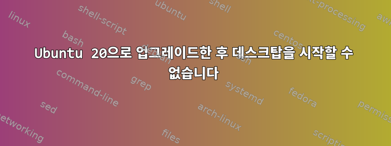 Ubuntu 20으로 업그레이드한 후 데스크탑을 시작할 수 없습니다