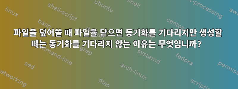 파일을 덮어쓸 때 파일을 닫으면 동기화를 기다리지만 생성할 때는 동기화를 기다리지 않는 이유는 무엇입니까?