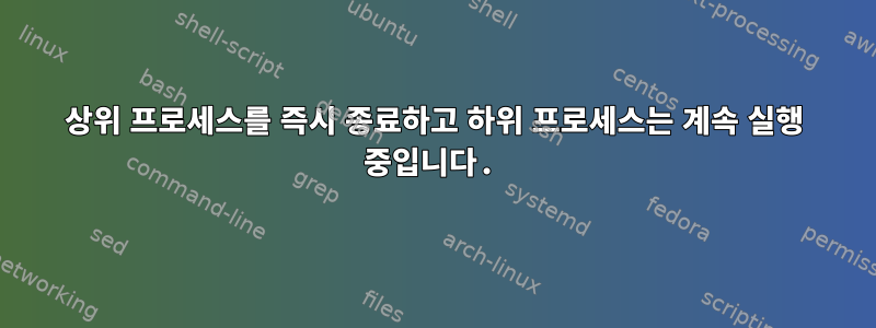 상위 프로세스를 즉시 종료하고 하위 프로세스는 계속 실행 중입니다.