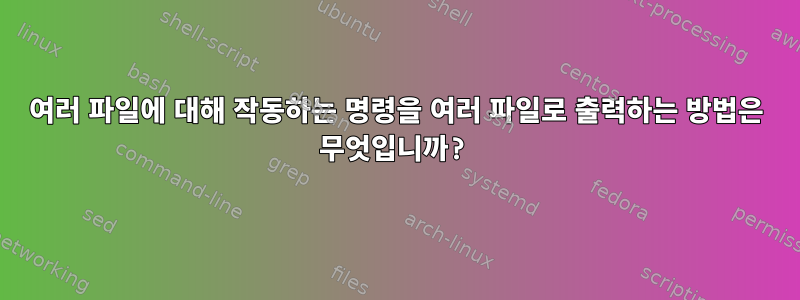 여러 파일에 대해 작동하는 명령을 여러 파일로 출력하는 방법은 무엇입니까?