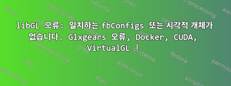 libGL 오류: 일치하는 fbConfigs 또는 시각적 개체가 없습니다. Glxgears 오류, Docker, CUDA, VirtualGL |