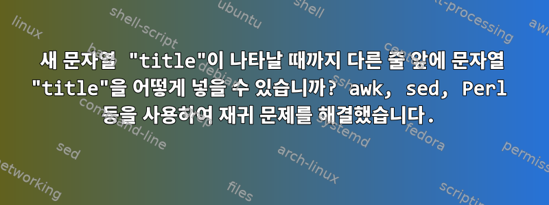 새 문자열 "title"이 나타날 때까지 다른 줄 앞에 문자열 "title"을 어떻게 넣을 수 있습니까? awk, sed, Perl 등을 사용하여 재귀 문제를 해결했습니다.