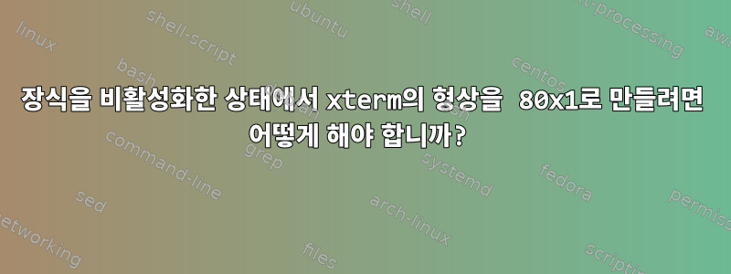 장식을 비활성화한 상태에서 xterm의 형상을 80x1로 만들려면 어떻게 해야 합니까?