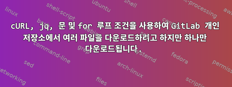 cURL, jq, 문 및 for 루프 조건을 사용하여 GitLab 개인 저장소에서 여러 파일을 다운로드하려고 하지만 하나만 다운로드됩니다.