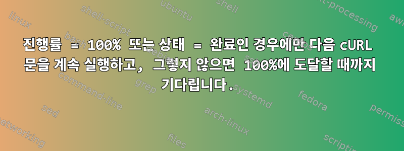 진행률 = 100% 또는 상태 = 완료인 경우에만 다음 cURL 문을 계속 실행하고, 그렇지 않으면 100%에 도달할 때까지 기다립니다.