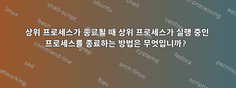 상위 프로세스가 종료될 때 상위 프로세스가 실행 중인 프로세스를 종료하는 방법은 무엇입니까?