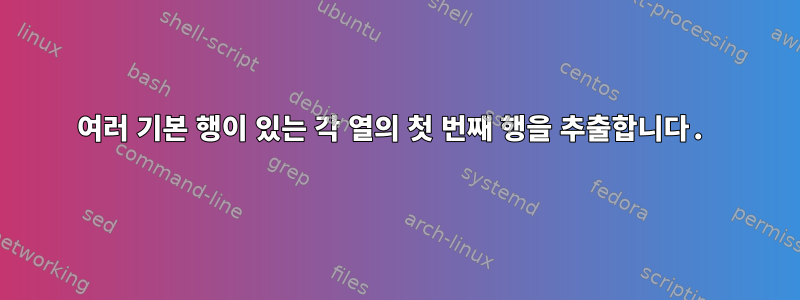 여러 기본 행이 있는 각 열의 첫 번째 행을 추출합니다.