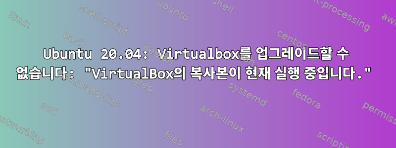 Ubuntu 20.04: Virtualbox를 업그레이드할 수 없습니다: "VirtualBox의 복사본이 현재 실행 중입니다."