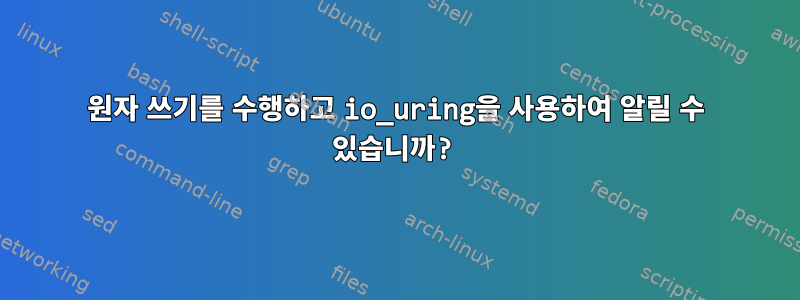 원자 쓰기를 수행하고 io_uring을 사용하여 알릴 수 있습니까?