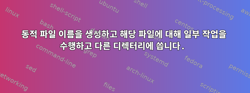 동적 파일 이름을 생성하고 해당 파일에 대해 일부 작업을 수행하고 다른 디렉터리에 씁니다.