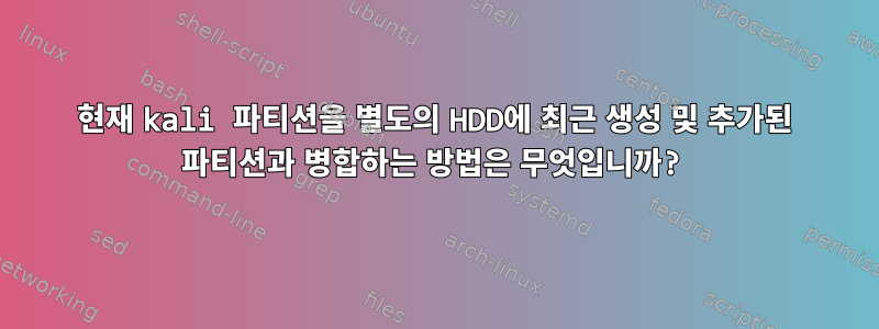 현재 kali 파티션을 별도의 HDD에 최근 생성 및 추가된 파티션과 병합하는 방법은 무엇입니까?