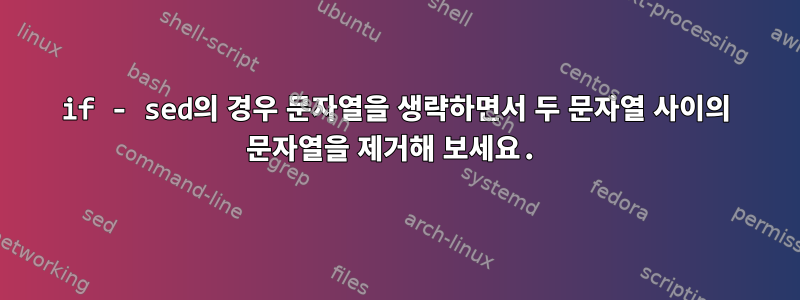 if - sed의 경우 문자열을 생략하면서 두 문자열 사이의 문자열을 제거해 보세요.