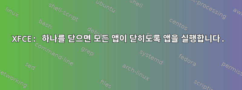 XFCE: 하나를 닫으면 모든 앱이 닫히도록 앱을 실행합니다.