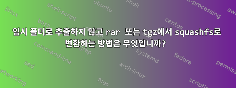 임시 폴더로 추출하지 않고 rar 또는 tgz에서 squashfs로 변환하는 방법은 무엇입니까?