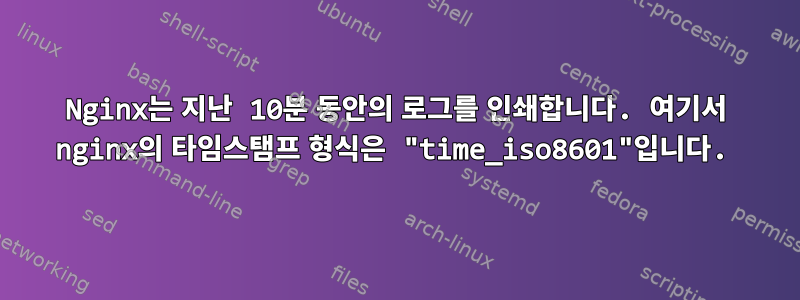 Nginx는 지난 10분 동안의 로그를 인쇄합니다. 여기서 nginx의 타임스탬프 형식은 "time_iso8601"입니다.