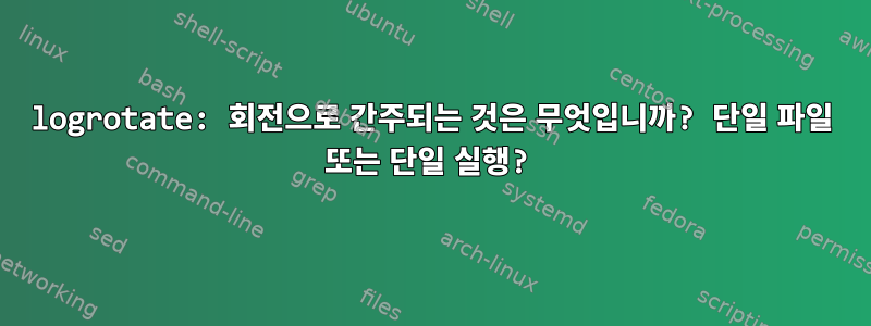 logrotate: 회전으로 간주되는 것은 무엇입니까? 단일 파일 또는 단일 실행?