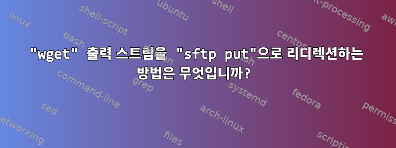 "wget" 출력 스트림을 "sftp put"으로 리디렉션하는 방법은 무엇입니까?