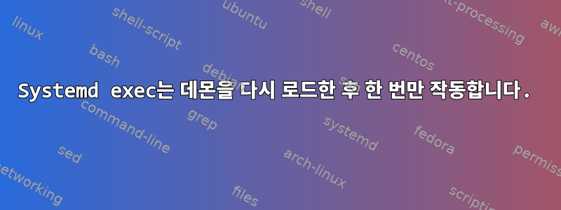 Systemd exec는 데몬을 다시 로드한 후 한 번만 작동합니다.