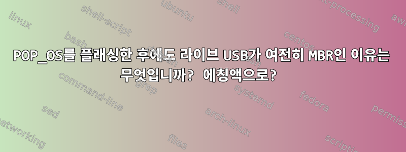 POP_OS를 플래싱한 후에도 라이브 USB가 여전히 MBR인 이유는 무엇입니까? 에칭액으로?