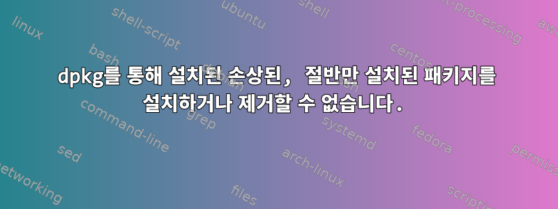 dpkg를 통해 설치된 손상된, 절반만 설치된 패키지를 설치하거나 제거할 수 없습니다.