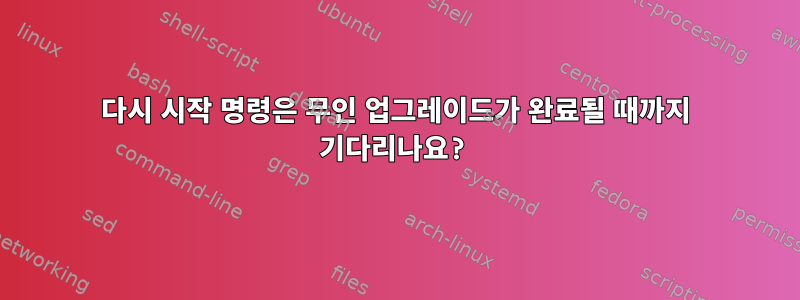 다시 시작 명령은 무인 업그레이드가 완료될 때까지 기다리나요?