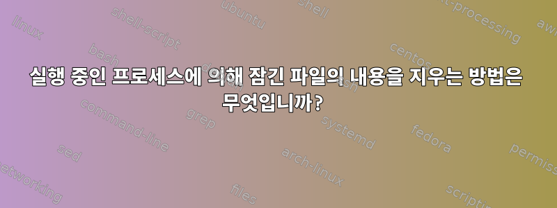 실행 중인 프로세스에 의해 잠긴 파일의 내용을 지우는 방법은 무엇입니까?