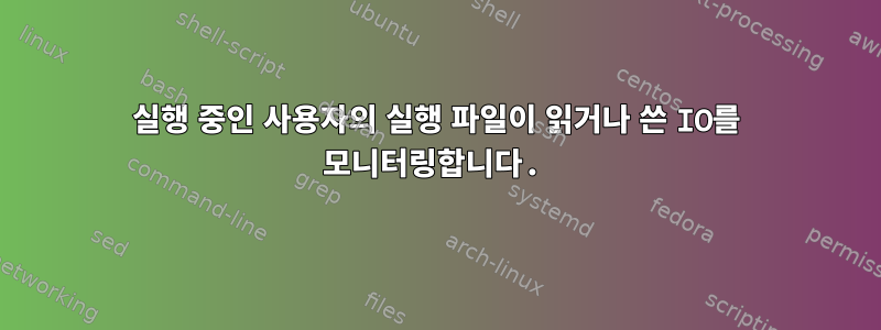 실행 중인 사용자의 실행 파일이 읽거나 쓴 IO를 모니터링합니다.