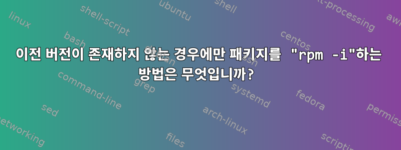 이전 버전이 존재하지 않는 경우에만 패키지를 "rpm -i"하는 방법은 무엇입니까?