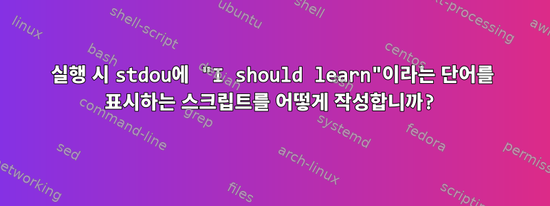 실행 시 stdou에 "I should learn"이라는 단어를 표시하는 스크립트를 어떻게 작성합니까?