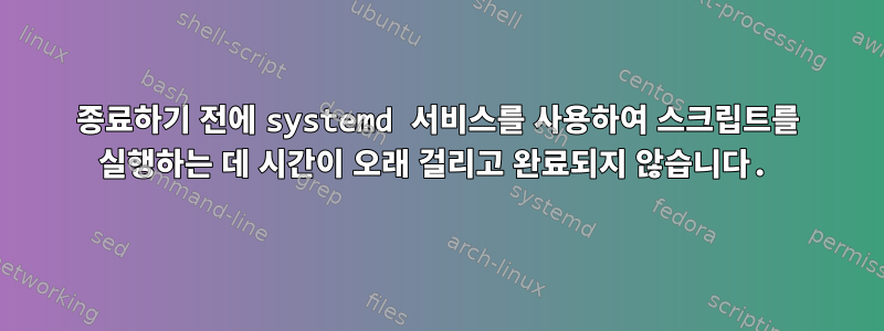 종료하기 전에 systemd 서비스를 사용하여 스크립트를 실행하는 데 시간이 오래 걸리고 완료되지 않습니다.