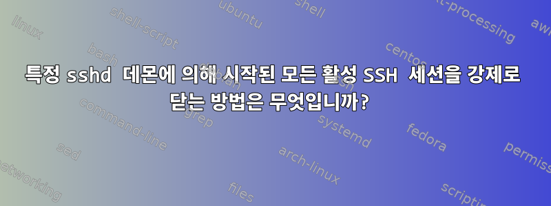 특정 sshd 데몬에 의해 시작된 모든 활성 SSH 세션을 강제로 닫는 방법은 무엇입니까?