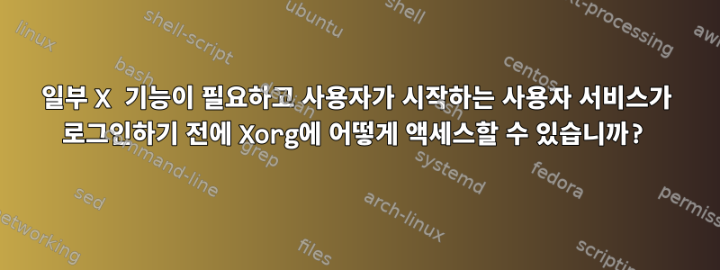 일부 X 기능이 필요하고 사용자가 시작하는 사용자 서비스가 로그인하기 전에 Xorg에 어떻게 액세스할 수 있습니까?