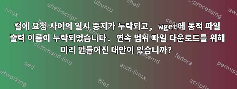 컬에 요청 사이의 일시 중지가 누락되고, wget에 동적 파일 출력 이름이 누락되었습니다. 연속 범위 파일 다운로드를 위해 미리 만들어진 대안이 있습니까?