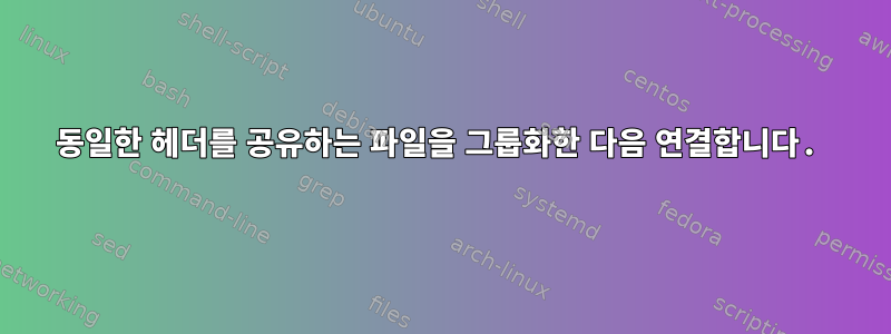 동일한 헤더를 공유하는 파일을 그룹화한 다음 연결합니다.