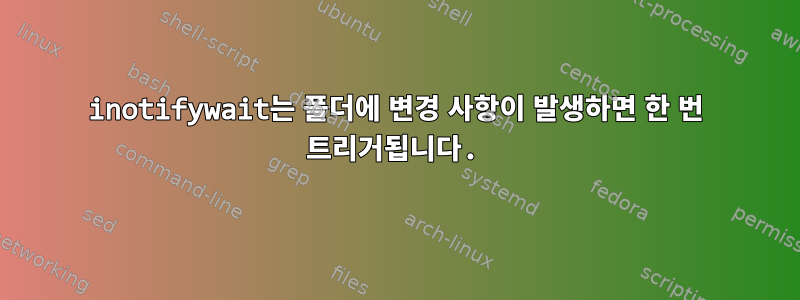 inotifywait는 폴더에 변경 사항이 발생하면 한 번 트리거됩니다.