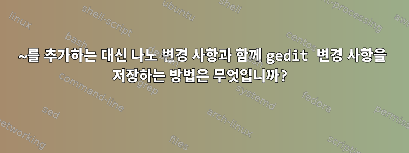 ~를 추가하는 대신 나노 변경 사항과 함께 gedit 변경 사항을 저장하는 방법은 무엇입니까?