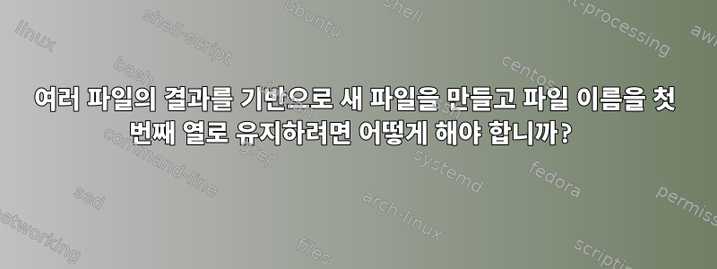 여러 파일의 결과를 기반으로 새 파일을 만들고 파일 이름을 첫 번째 열로 유지하려면 어떻게 해야 합니까?