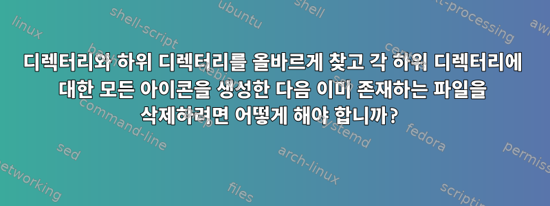 디렉터리와 하위 디렉터리를 올바르게 찾고 각 하위 디렉터리에 대한 모든 아이콘을 생성한 다음 이미 존재하는 파일을 삭제하려면 어떻게 해야 합니까?