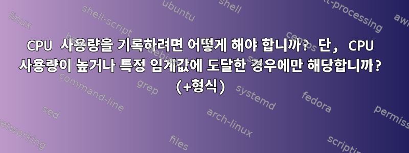 CPU 사용량을 기록하려면 어떻게 해야 합니까? 단, CPU 사용량이 높거나 특정 임계값에 도달한 경우에만 해당합니까? (+형식)