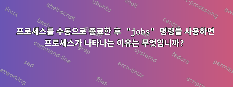 프로세스를 수동으로 종료한 후 "jobs" 명령을 사용하면 프로세스가 나타나는 이유는 무엇입니까?