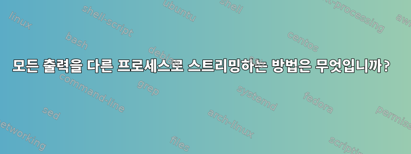 모든 출력을 다른 프로세스로 스트리밍하는 방법은 무엇입니까?