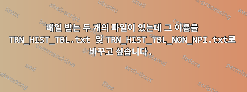 매일 받는 두 개의 파일이 있는데 그 이름을 TRN_HIST_TBL.txt 및 TRN_HIST_TBL_NON_NPI.txt로 바꾸고 싶습니다.